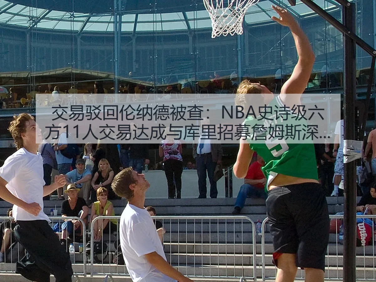交易驳回伦纳德被查:NBA史诗级六方11人交易达成与库里招募詹姆斯深度观察